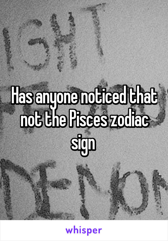 Has anyone noticed that not the Pisces zodiac sign 