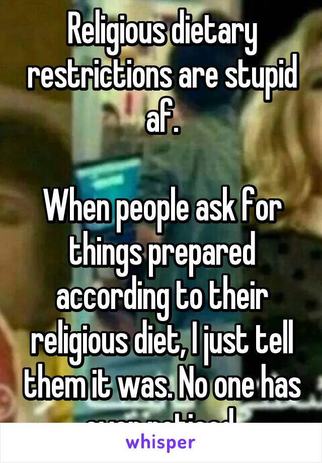 Religious dietary restrictions are stupid af.

When people ask for things prepared according to their religious diet, I just tell them it was. No one has ever noticed.