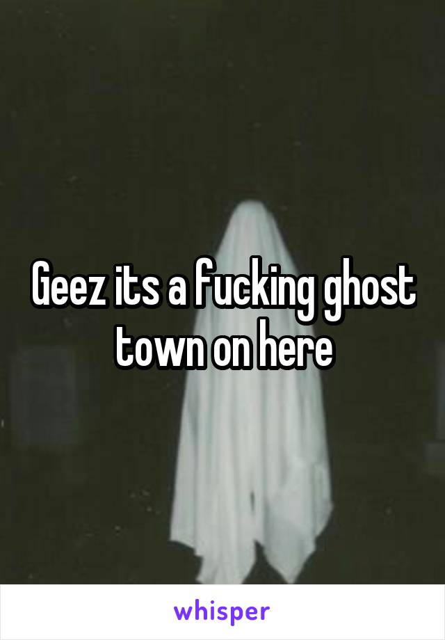 Geez its a fucking ghost town on here