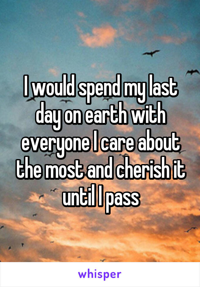 I would spend my last day on earth with everyone I care about the most and cherish it until I pass
