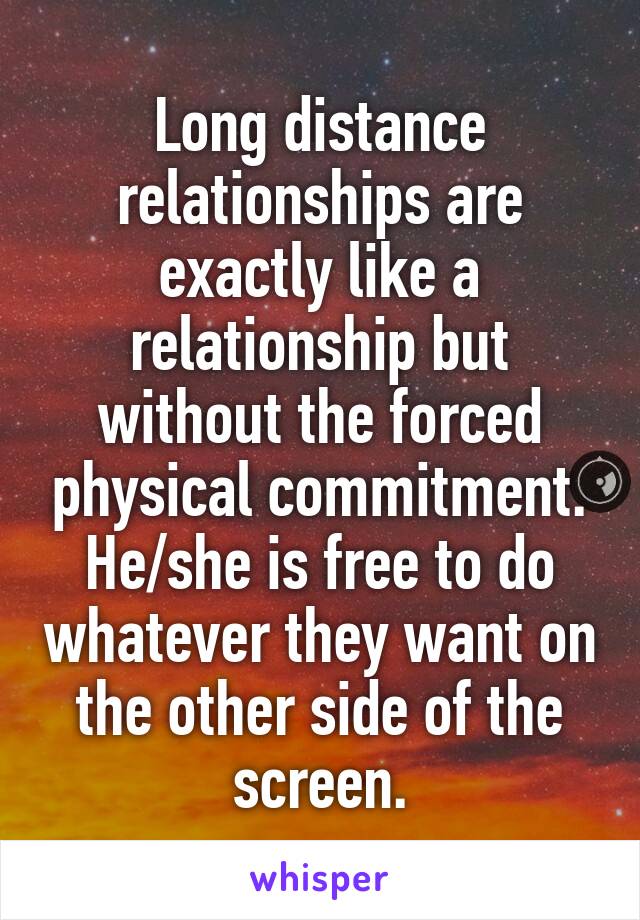 Long distance relationships are exactly like a relationship but without the forced physical commitment.
He/she is free to do whatever they want on the other side of the screen.