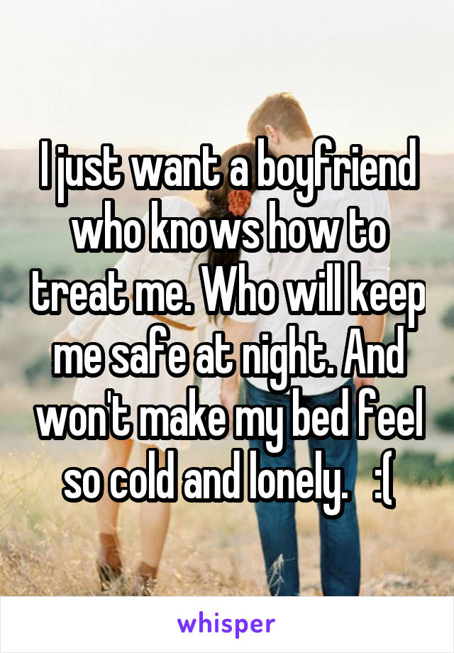I just want a boyfriend who knows how to treat me. Who will keep me safe at night. And won't make my bed feel so cold and lonely.   :(