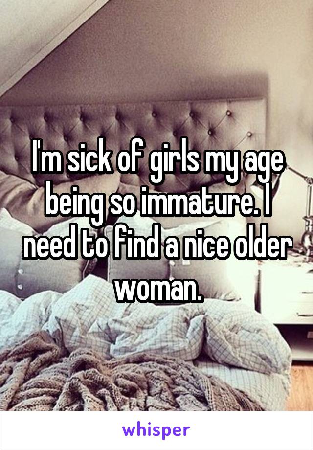 I'm sick of girls my age being so immature. I need to find a nice older woman.