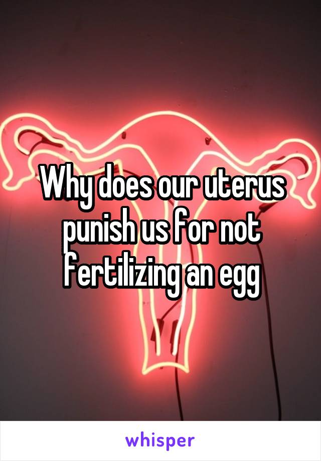 Why does our uterus punish us for not fertilizing an egg