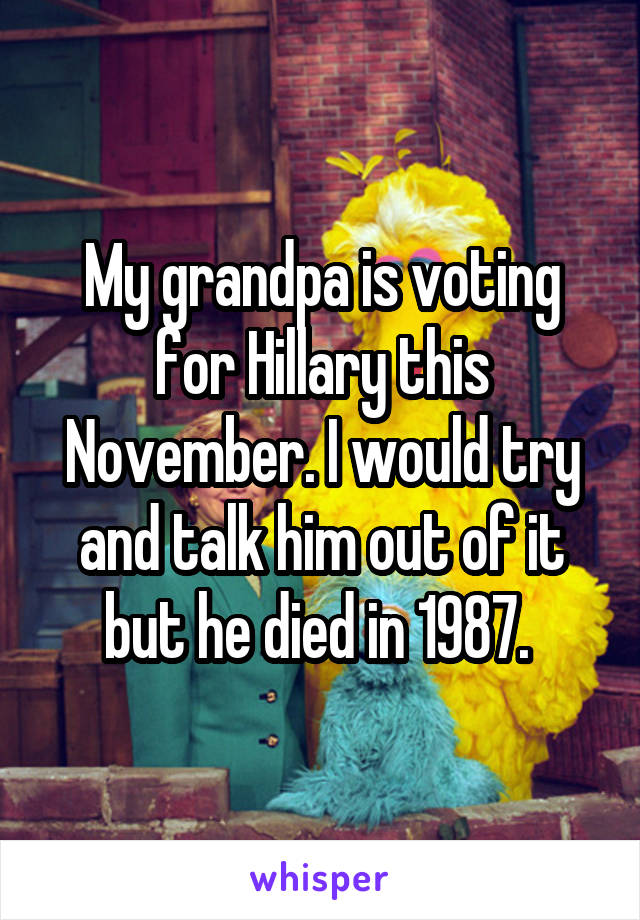 My grandpa is voting for Hillary this November. I would try and talk him out of it but he died in 1987. 