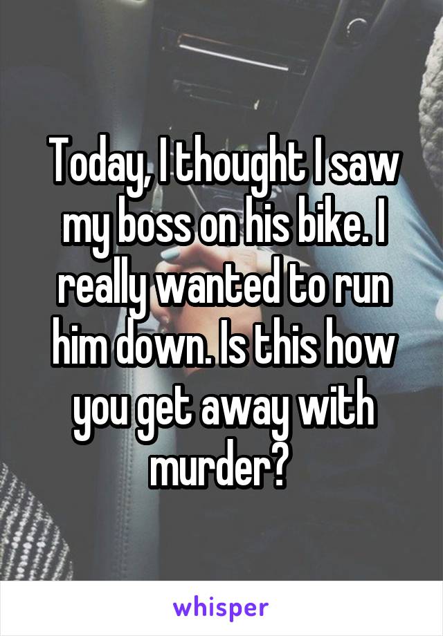Today, I thought I saw my boss on his bike. I really wanted to run him down. Is this how you get away with murder? 