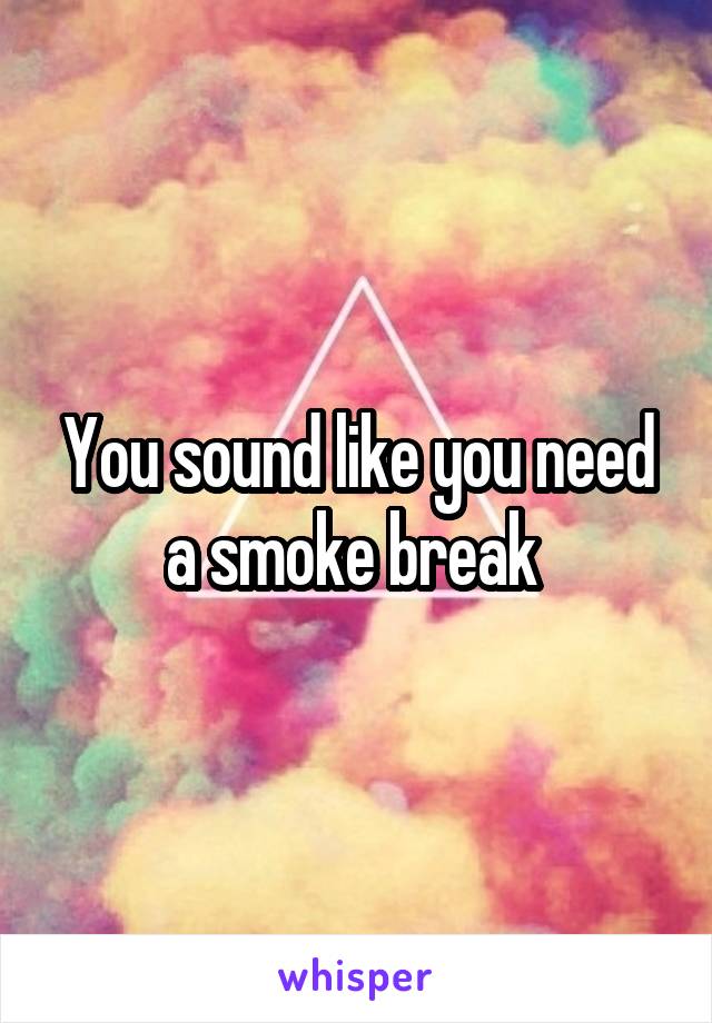 You sound like you need a smoke break 