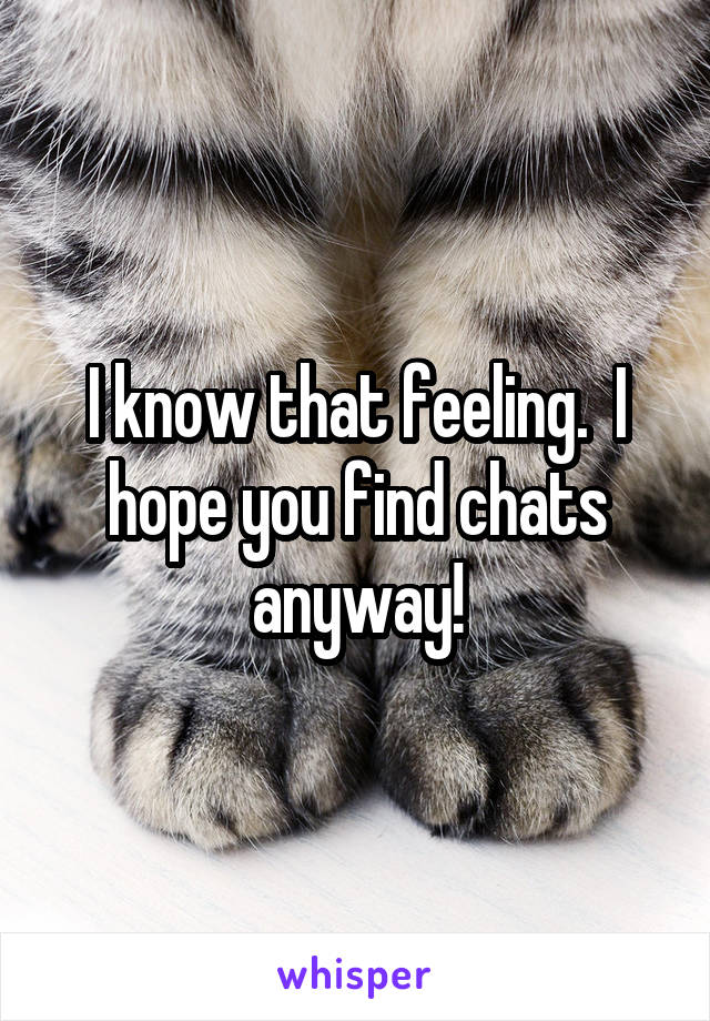 I know that feeling.  I hope you find chats anyway!