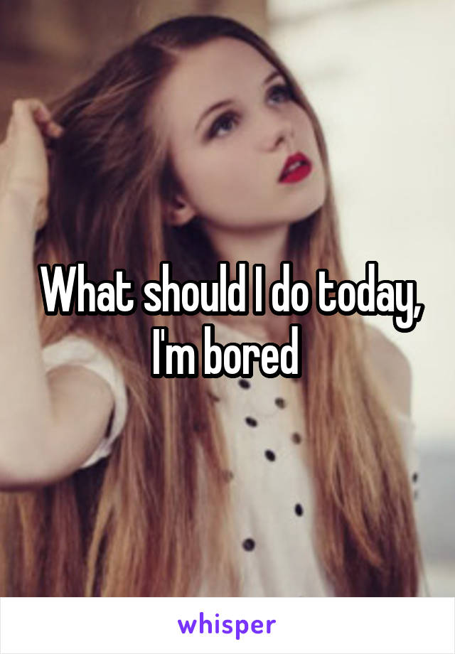 What should I do today, I'm bored 