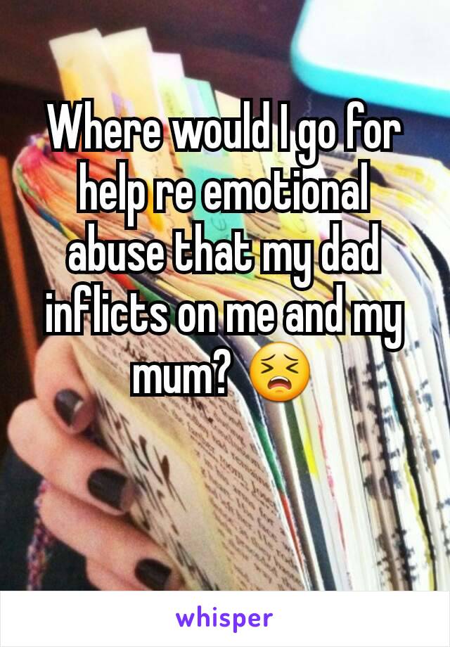 Where would I go for help re emotional abuse that my dad inflicts on me and my mum? 😣
