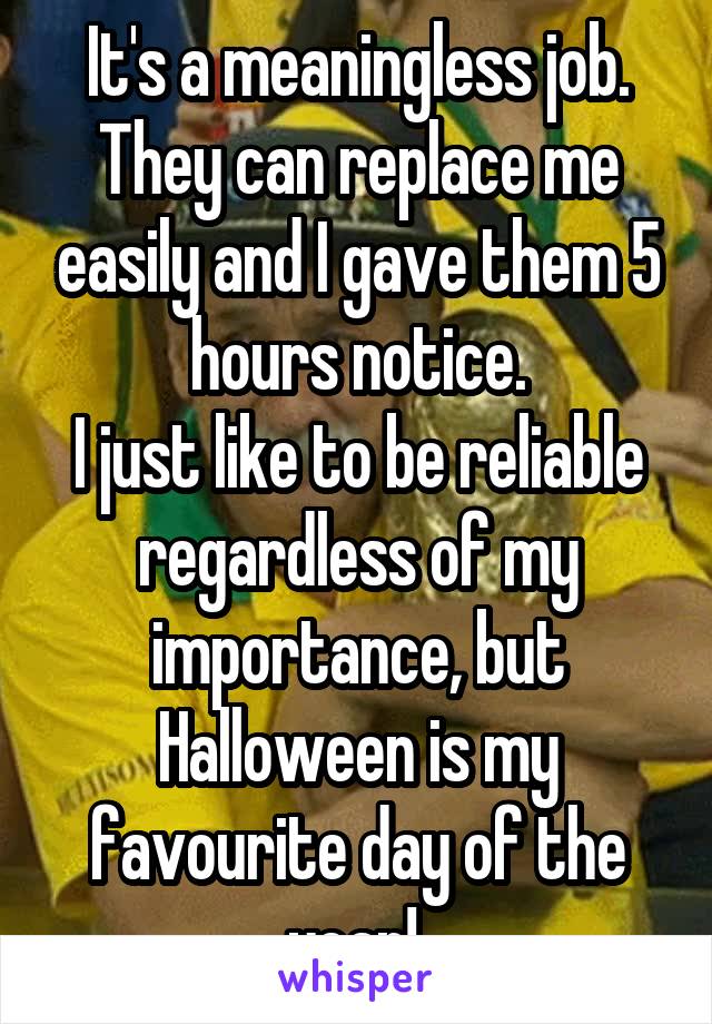 It's a meaningless job. They can replace me easily and I gave them 5 hours notice.
I just like to be reliable regardless of my importance, but Halloween is my favourite day of the year! 