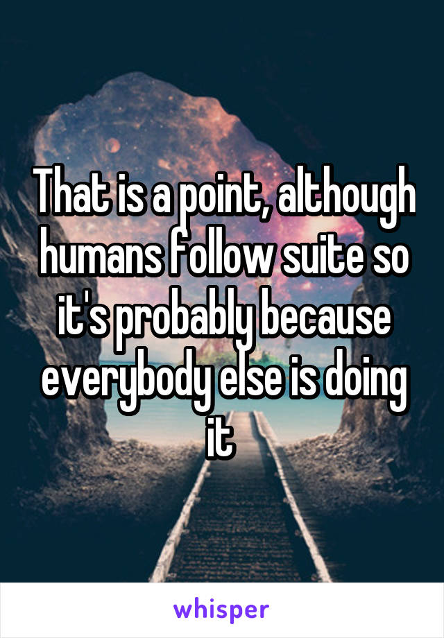That is a point, although humans follow suite so it's probably because everybody else is doing it 