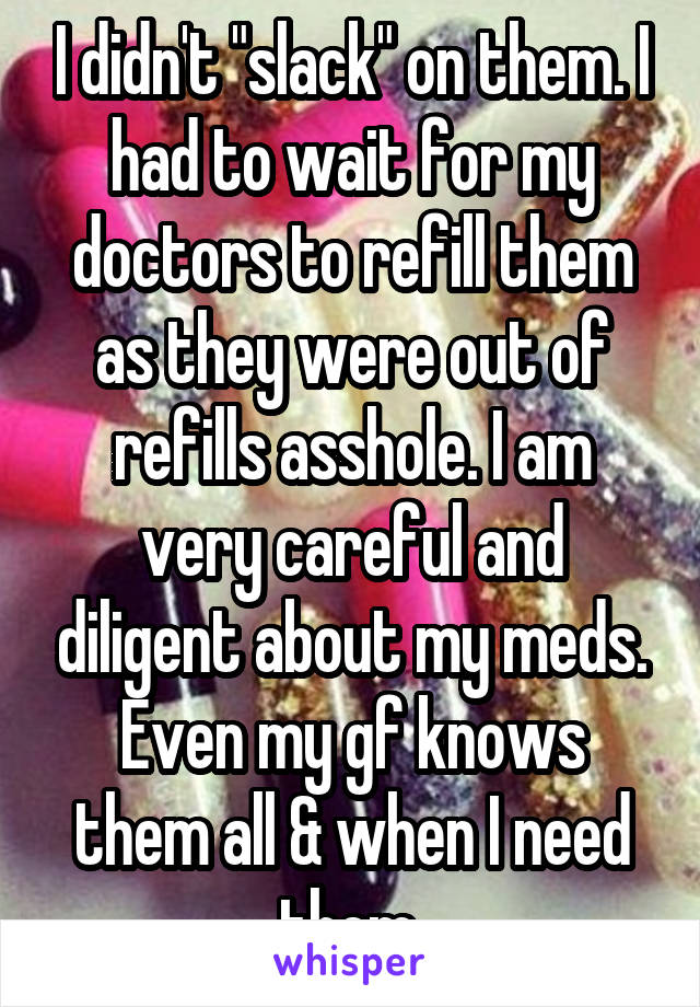 I didn't "slack" on them. I had to wait for my doctors to refill them as they were out of refills asshole. I am very careful and diligent about my meds. Even my gf knows them all & when I need them.