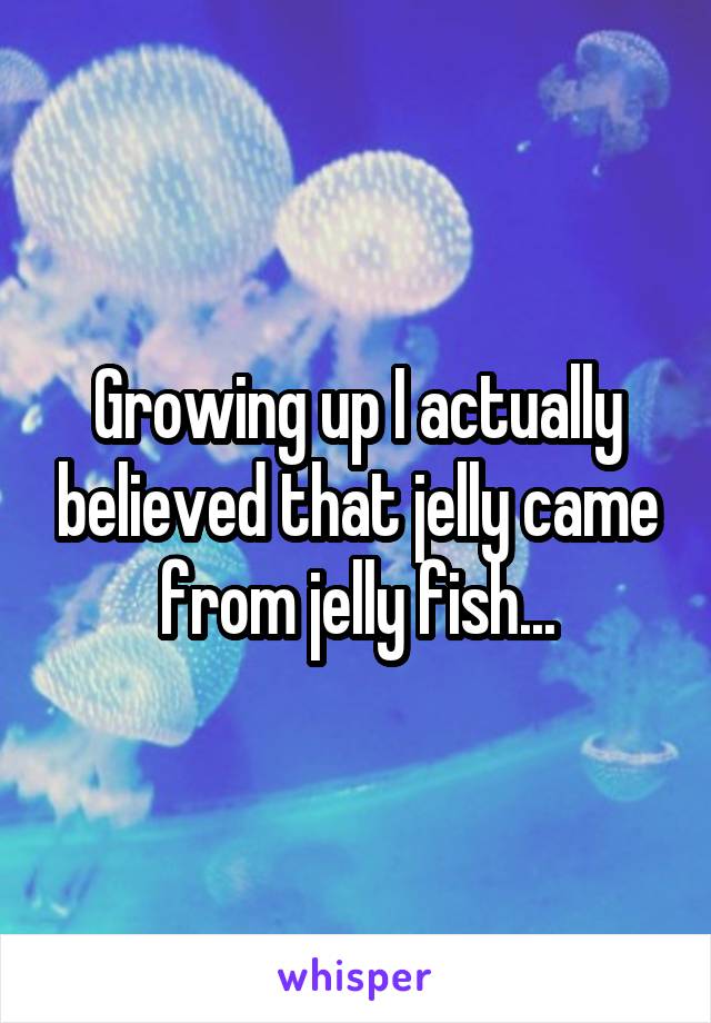 Growing up I actually believed that jelly came from jelly fish...