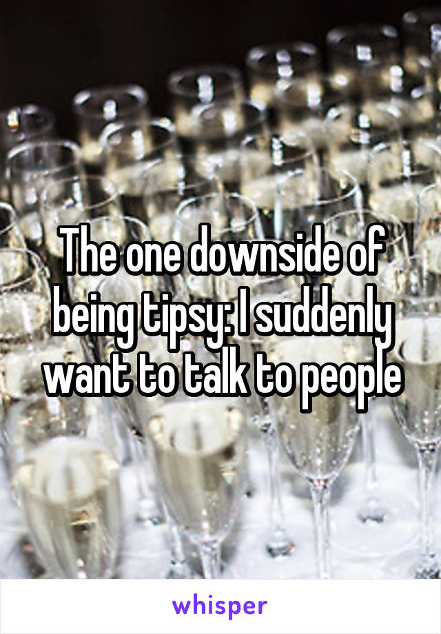 The one downside of being tipsy: I suddenly want to talk to people
