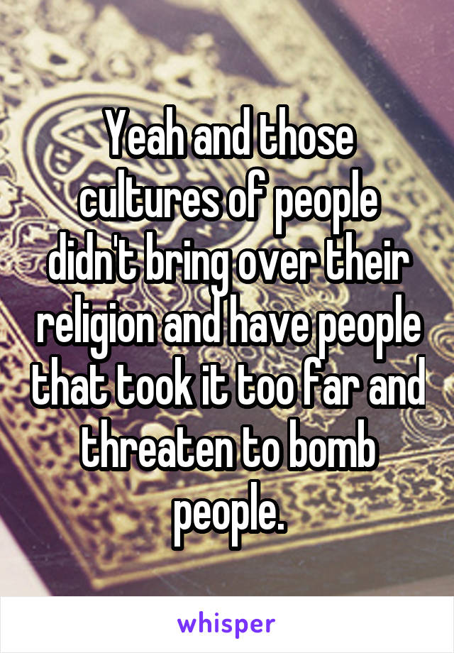 Yeah and those cultures of people didn't bring over their religion and have people that took it too far and threaten to bomb people.
