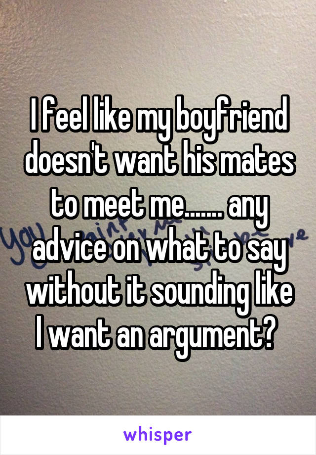 I feel like my boyfriend doesn't want his mates to meet me....... any advice on what to say without it sounding like I want an argument? 