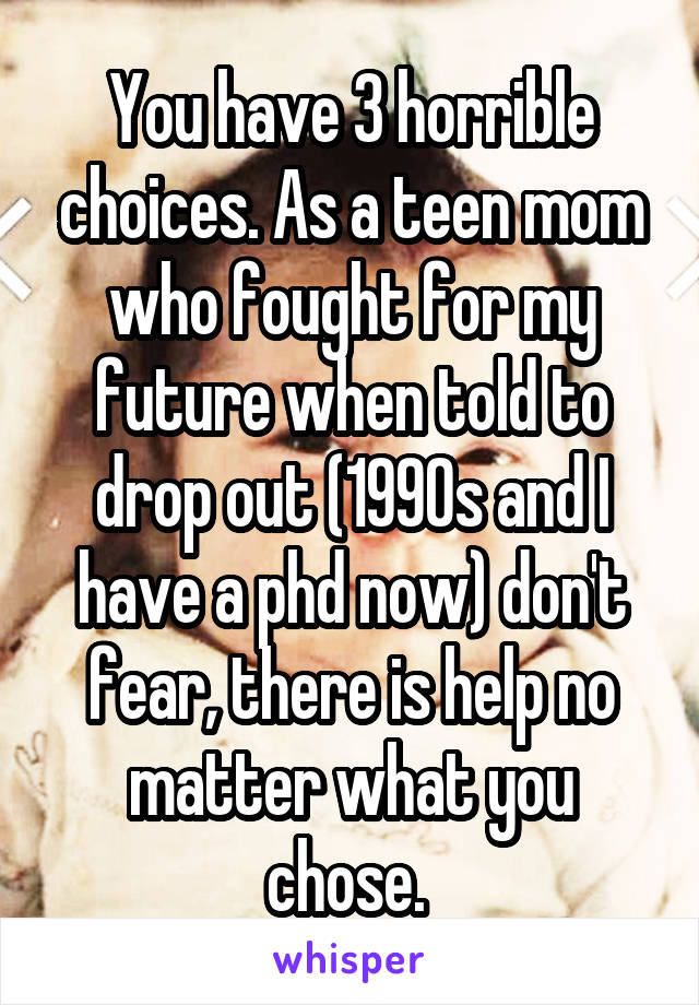 You have 3 horrible choices. As a teen mom who fought for my future when told to drop out (1990s and I have a phd now) don't fear, there is help no matter what you chose. 