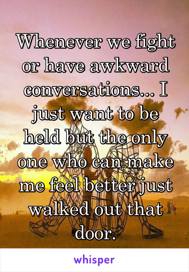 Whenever we fight or have awkward conversations... I just want to be held but the only one who can make me feel better just walked out that door.