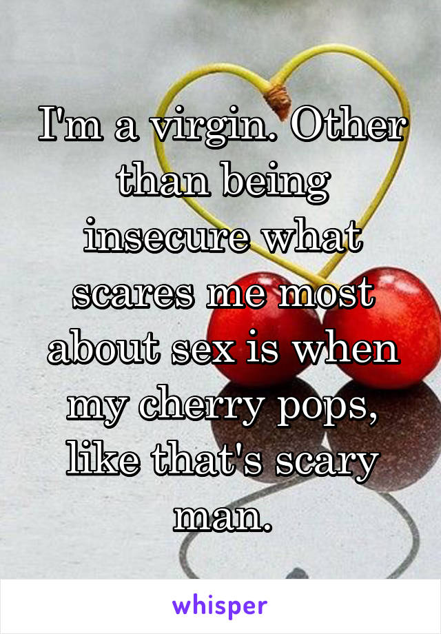 I'm a virgin. Other than being insecure what scares me most about sex is when my cherry pops, like that's scary man.