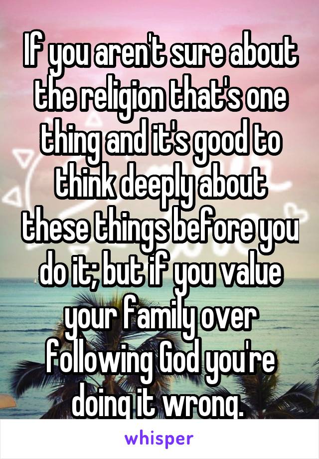 If you aren't sure about the religion that's one thing and it's good to think deeply about these things before you do it; but if you value your family over following God you're doing it wrong. 