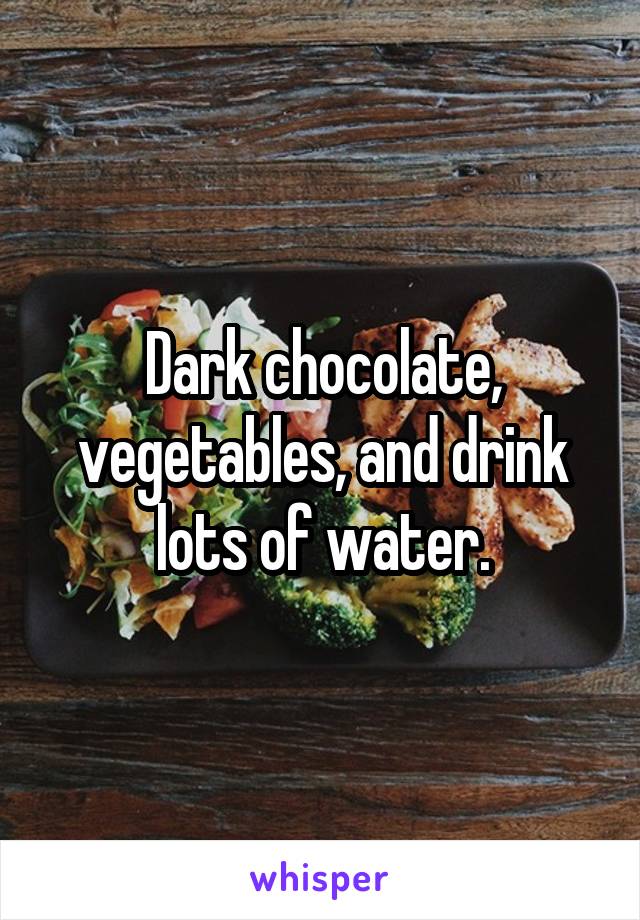 Dark chocolate, vegetables, and drink lots of water.