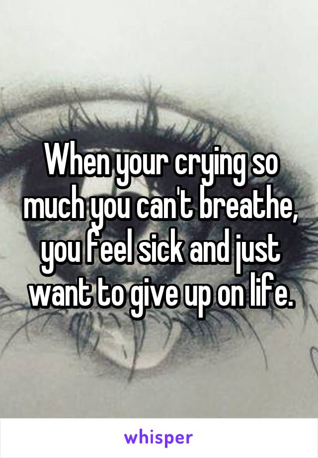 When your crying so much you can't breathe, you feel sick and just want to give up on life.