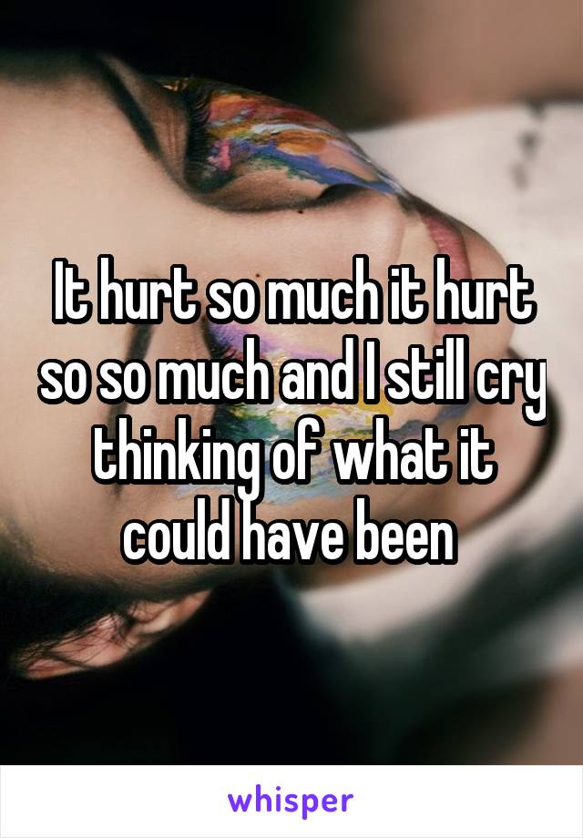 It hurt so much it hurt so so much and I still cry thinking of what it could have been 