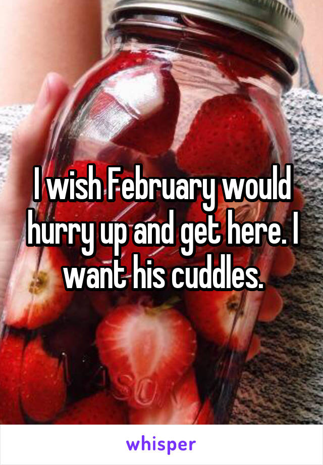 I wish February would hurry up and get here. I want his cuddles.
