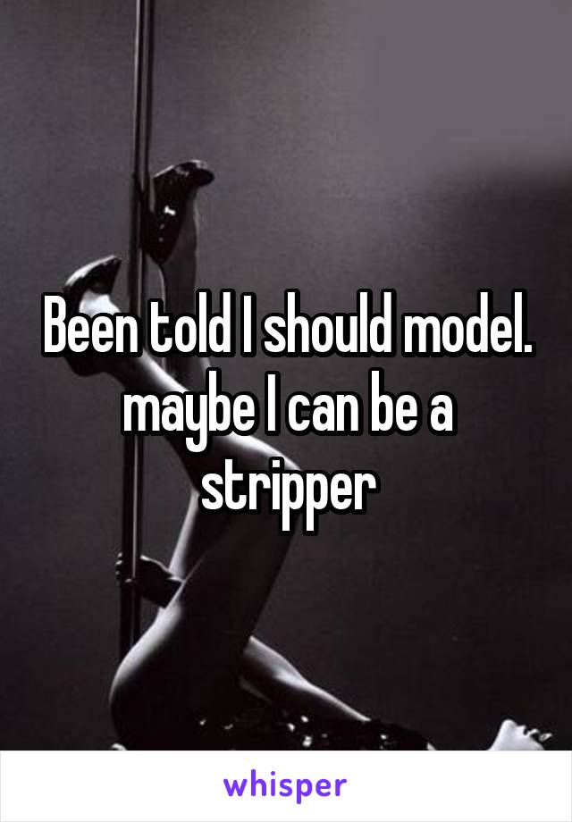 Been told I should model. maybe I can be a stripper