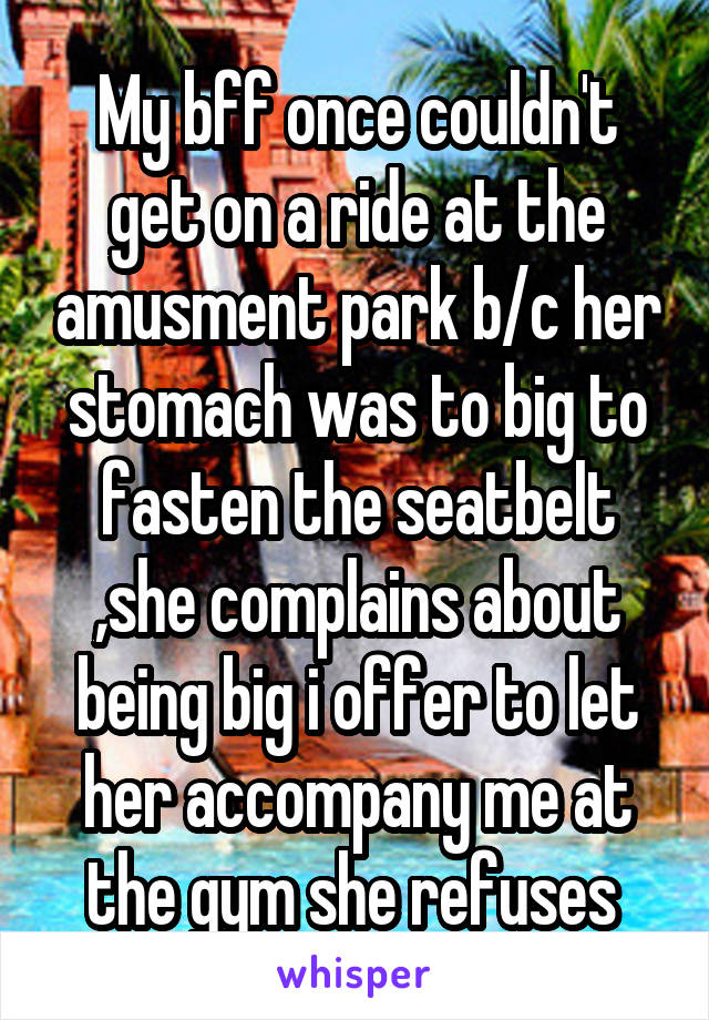 My bff once couldn't get on a ride at the amusment park b/c her stomach was to big to fasten the seatbelt ,she complains about being big i offer to let her accompany me at the gym she refuses 