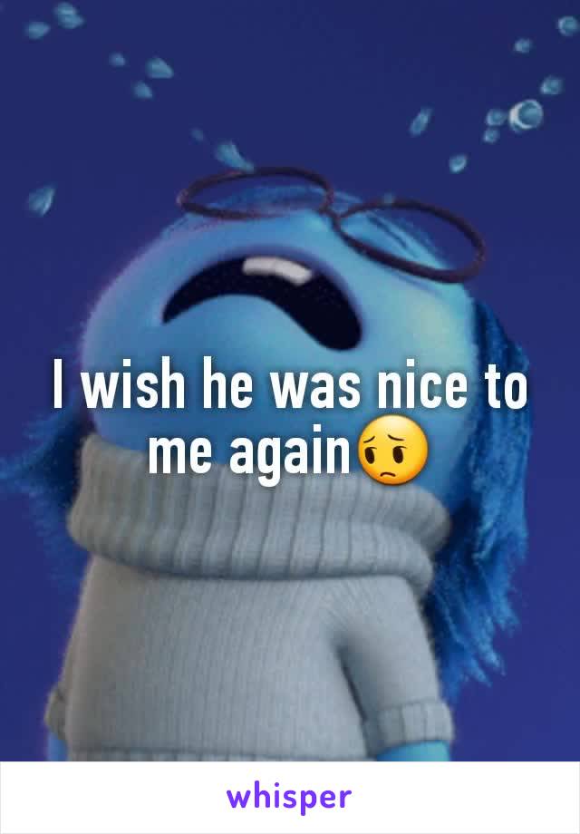 I wish he was nice to me again😔