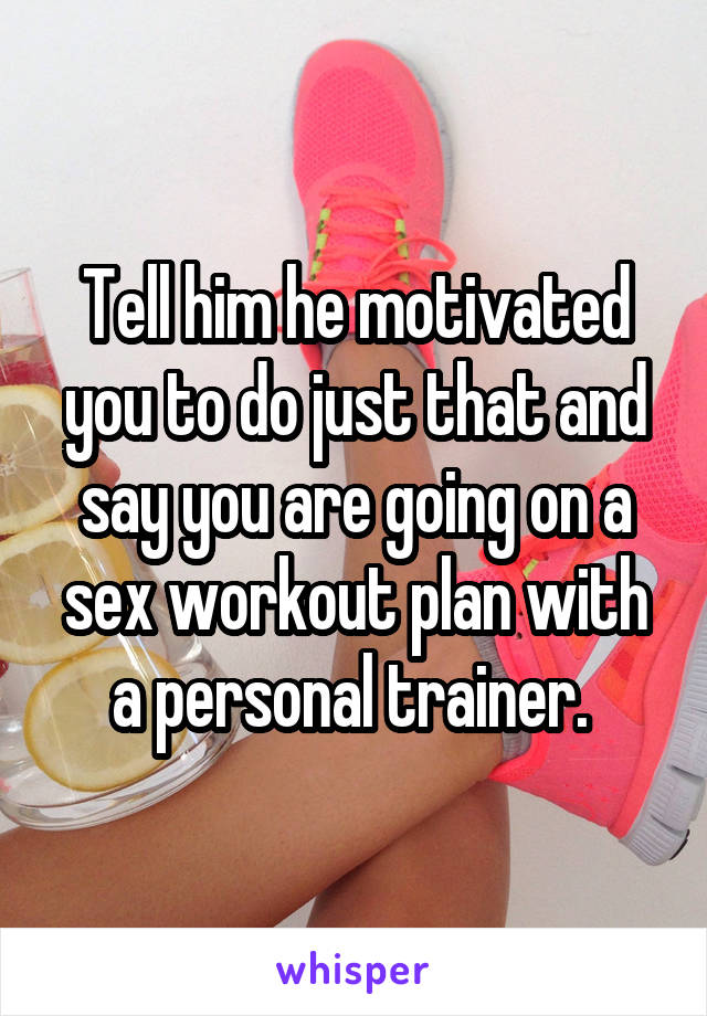 Tell him he motivated you to do just that and say you are going on a sex workout plan with a personal trainer. 