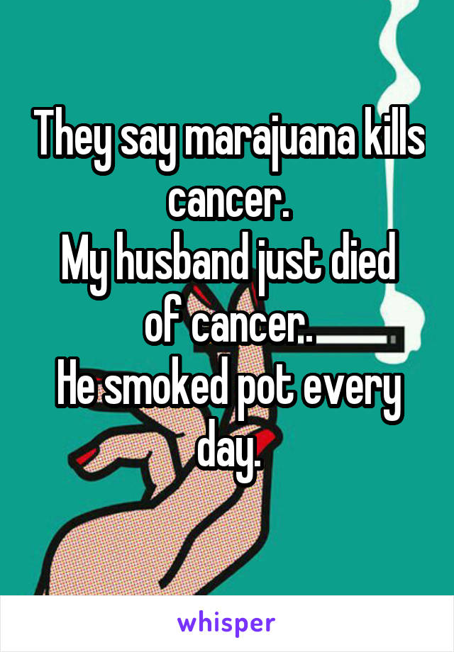 They say marajuana kills cancer.
My husband just died of cancer.
He smoked pot every day.
