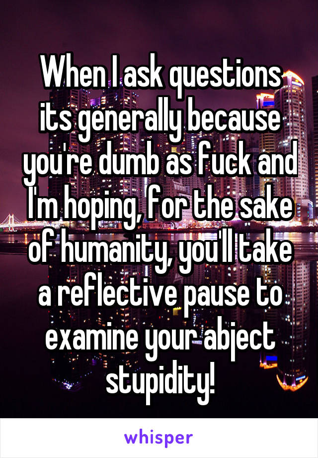 When I ask questions its generally because you're dumb as fuck and I'm hoping, for the sake of humanity, you'll take a reflective pause to examine your abject stupidity!
