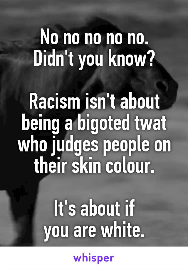 No no no no no.
Didn't you know?

Racism isn't about being a bigoted twat who judges people on their skin colour.

It's about if
you are white.
