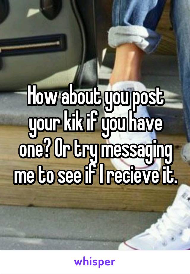 How about you post your kik if you have one? Or try messaging me to see if I recieve it.