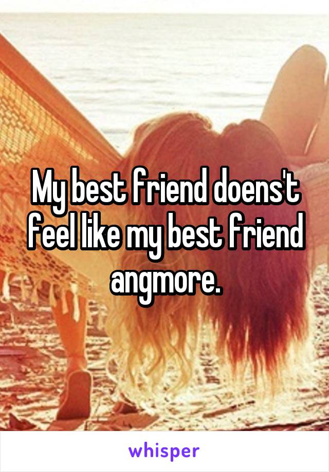 My best friend doens't feel like my best friend angmore.