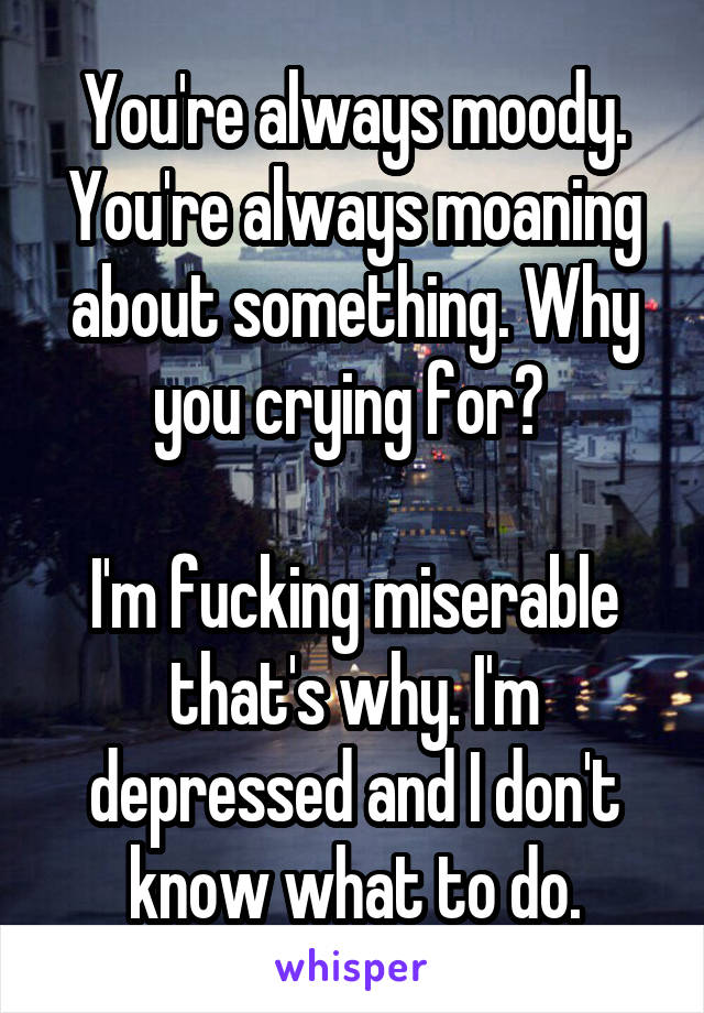 You're always moody. You're always moaning about something. Why you crying for? 

I'm fucking miserable that's why. I'm depressed and I don't know what to do.