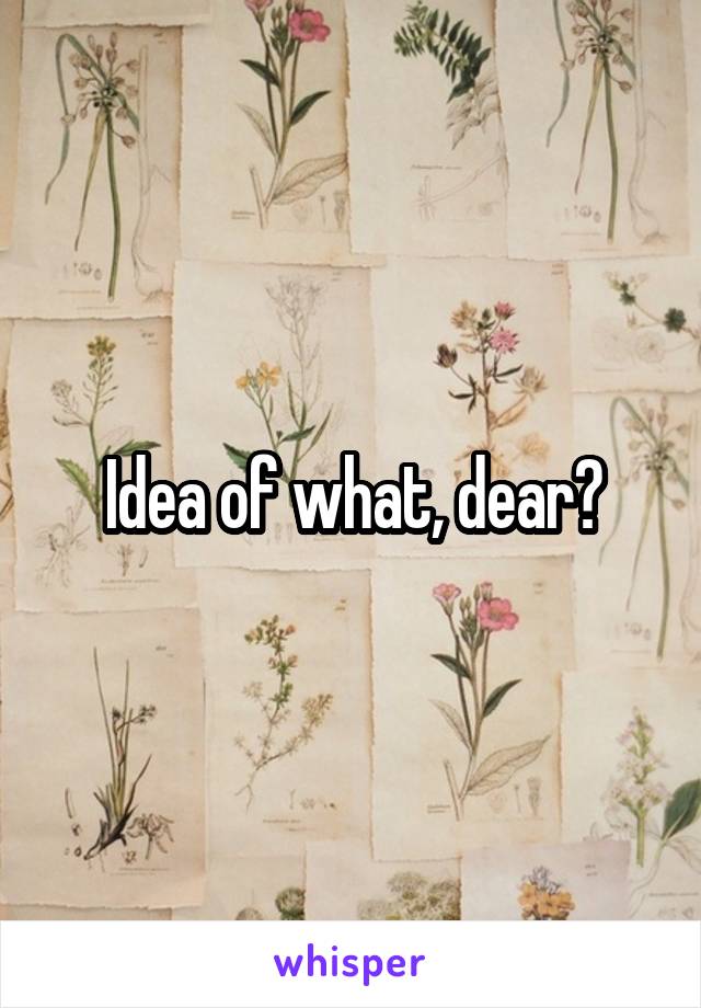 Idea of what, dear?