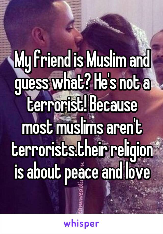 My friend is Muslim and guess what? He's not a terrorist! Because most muslims aren't terrorists.their religion is about peace and love