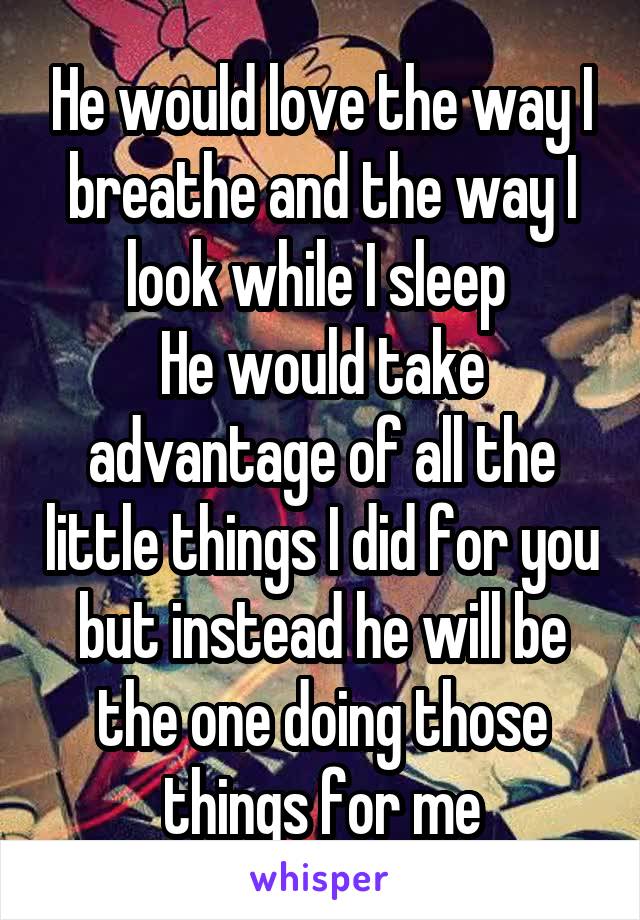 He would love the way I breathe and the way I look while I sleep 
He would take advantage of all the little things I did for you but instead he will be the one doing those things for me
