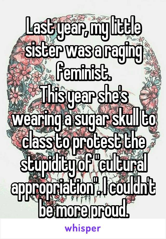Last year, my little sister was a raging feminist.
This year she's wearing a sugar skull to class to protest the stupidity of "cultural appropriation". I couldn't be more proud.