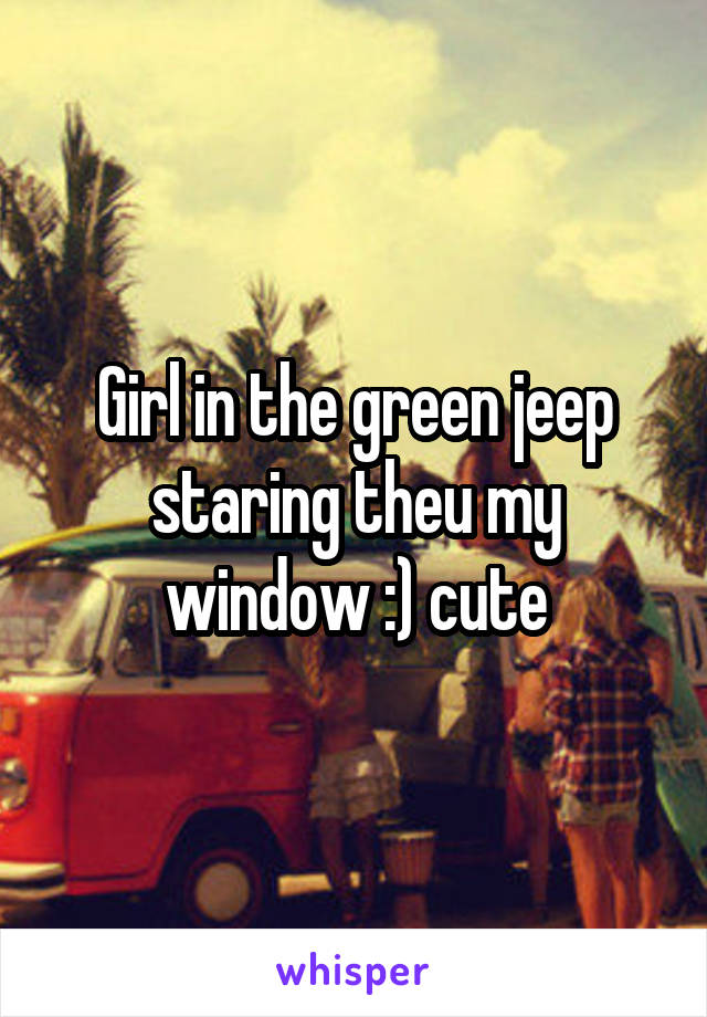 Girl in the green jeep staring theu my window :) cute