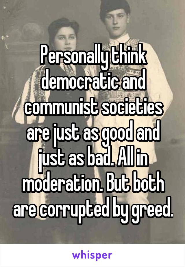 Personally think democratic and communist societies are just as good and just as bad. All in moderation. But both are corrupted by greed.