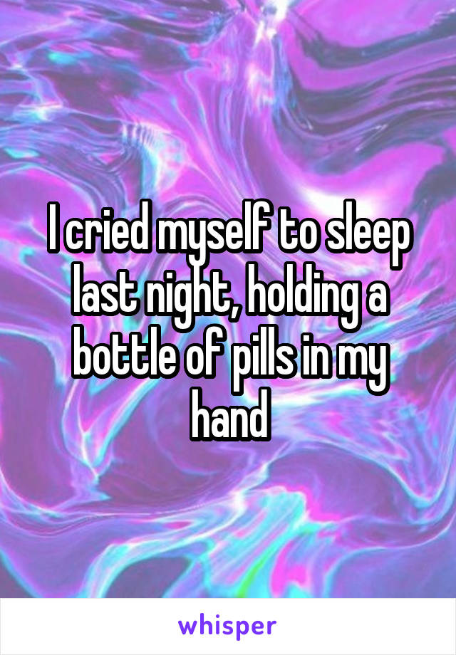I cried myself to sleep last night, holding a bottle of pills in my hand
