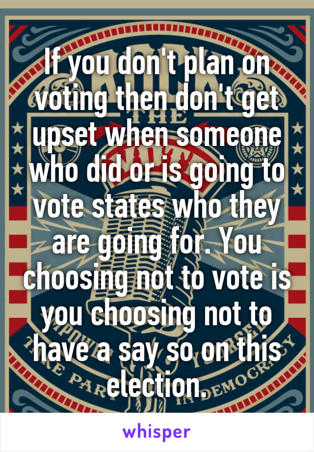 If you don't plan on voting then don't get upset when someone who did or is going to vote states who they are going for. You choosing not to vote is you choosing not to have a say so on this election.