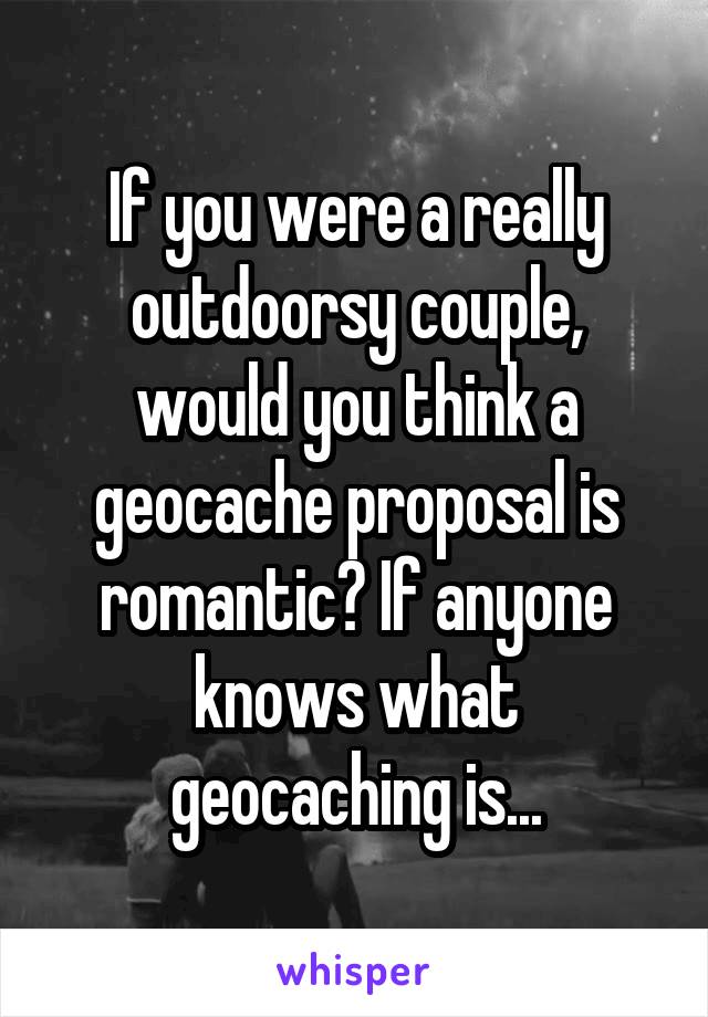 If you were a really outdoorsy couple, would you think a geocache proposal is romantic? If anyone knows what geocaching is...
