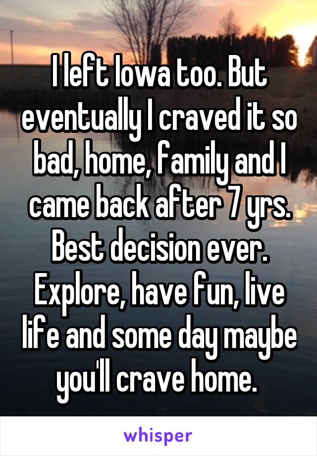 I left Iowa too. But eventually I craved it so bad, home, family and I came back after 7 yrs. Best decision ever. Explore, have fun, live life and some day maybe you'll crave home. 