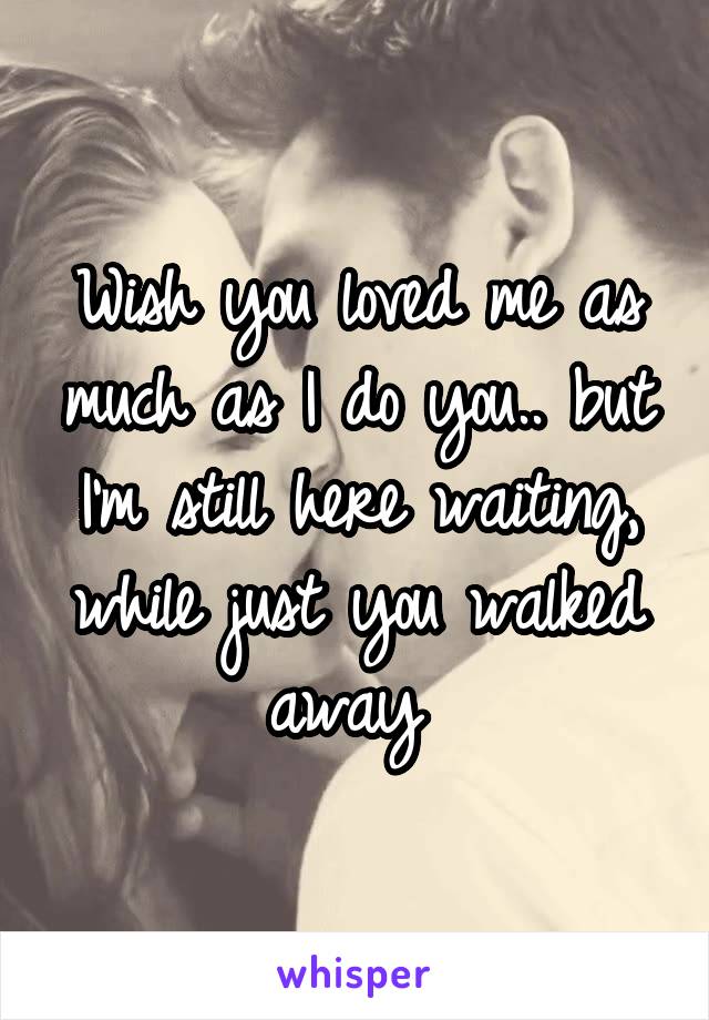 Wish you loved me as much as I do you.. but I'm still here waiting, while just you walked away 